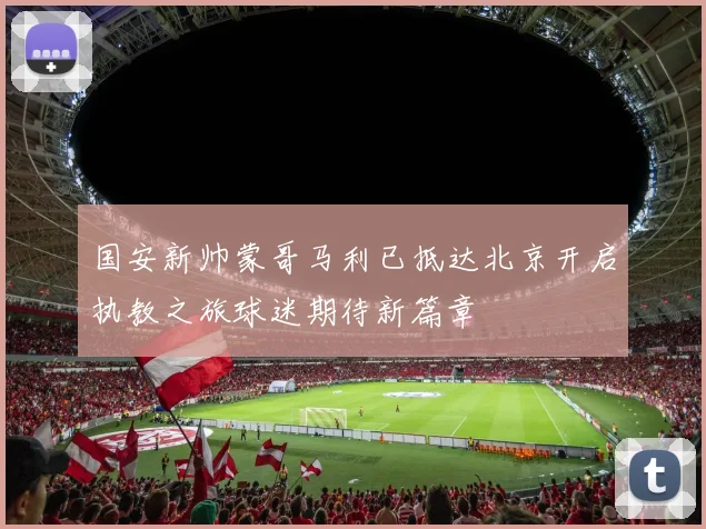 国安新帅蒙哥马利已抵达北京开启执教之旅球迷期待新篇章