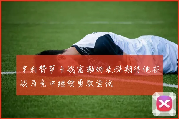 亨利赞萨卡战富勒姆表现期待他在战马竞中继续勇敢尝试