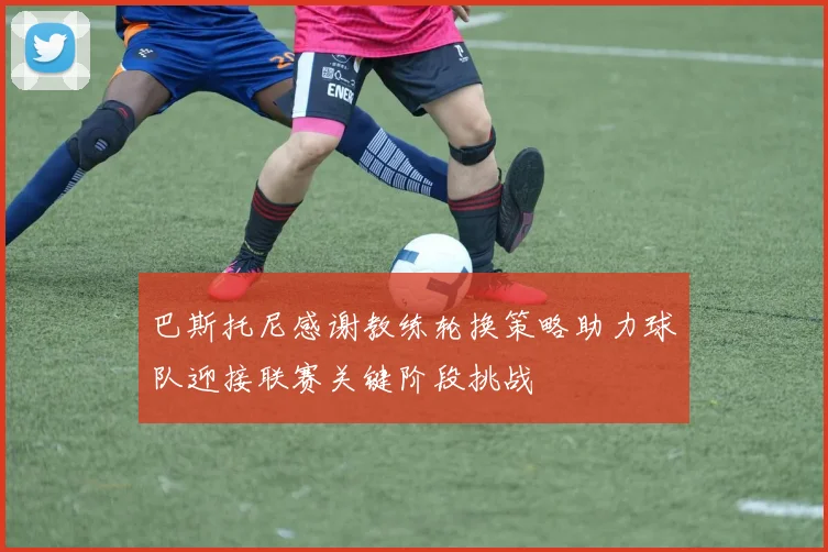 巴斯托尼感谢教练轮换策略助力球队迎接联赛关键阶段挑战