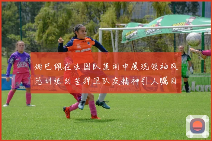 姆巴佩在法国队集训中展现领袖风范训练刻苦捍卫队友精神引人瞩目