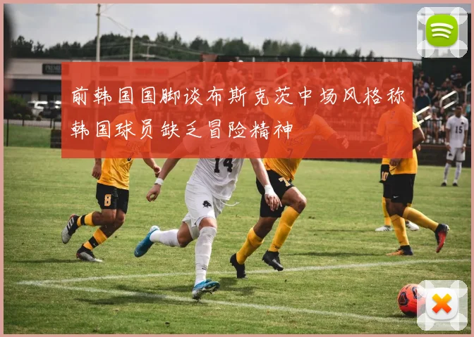 前韩国国脚谈布斯克茨中场风格称韩国球员缺乏冒险精神