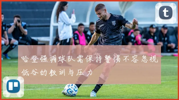 哈登强调球队需保持警惕不容忽视低谷的教训与压力