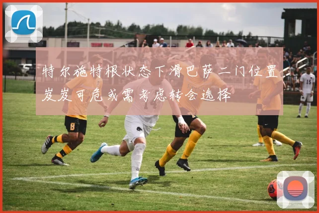 特尔施特根状态下滑巴萨二门位置岌岌可危或需考虑转会选择