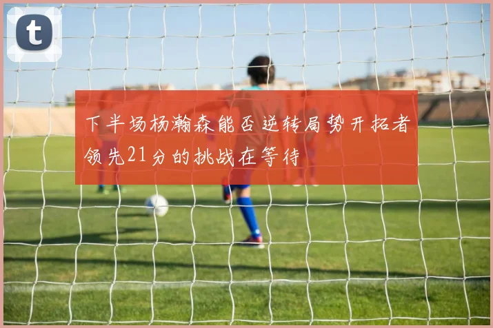 下半场杨瀚森能否逆转局势开拓者领先21分的挑战在等待