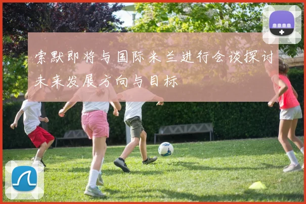 索默即将与国际米兰进行会谈探讨未来发展方向与目标